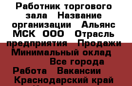 Работник торгового зала › Название организации ­ Альянс-МСК, ООО › Отрасль предприятия ­ Продажи › Минимальный оклад ­ 25 000 - Все города Работа » Вакансии   . Краснодарский край,Кропоткин г.